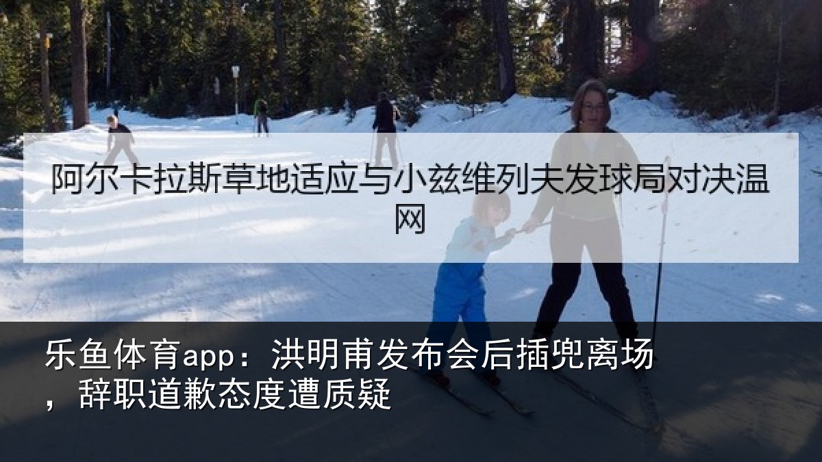 乐鱼体育app:洪明甫发布会后插兜离场,辞职道歉态度遭质疑
