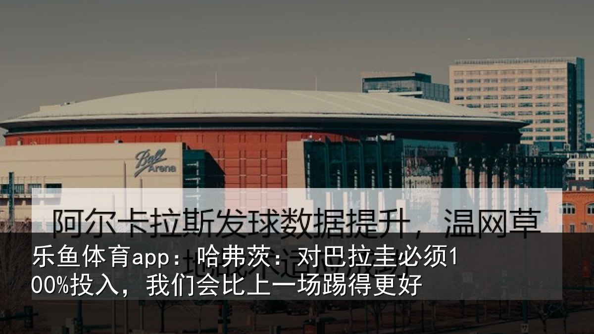 乐鱼体育app:哈弗茨:对巴拉圭必须100%投入,我们会比上一场踢得更好