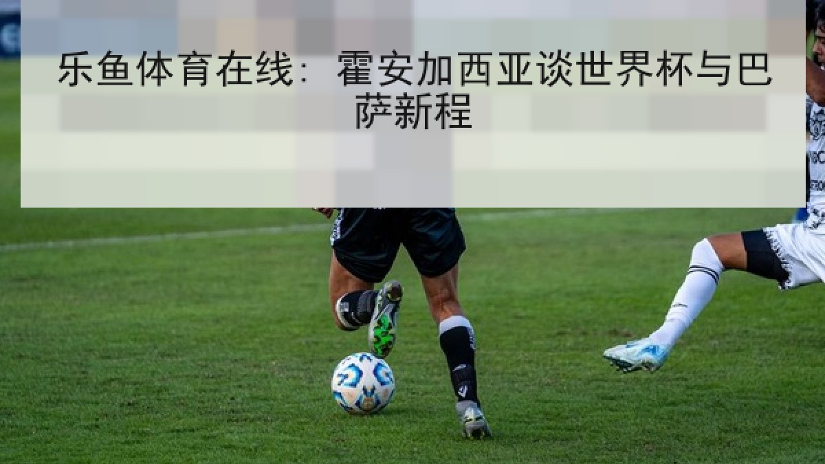 乐鱼体育在线: 霍安加西亚谈世界杯与巴萨新程