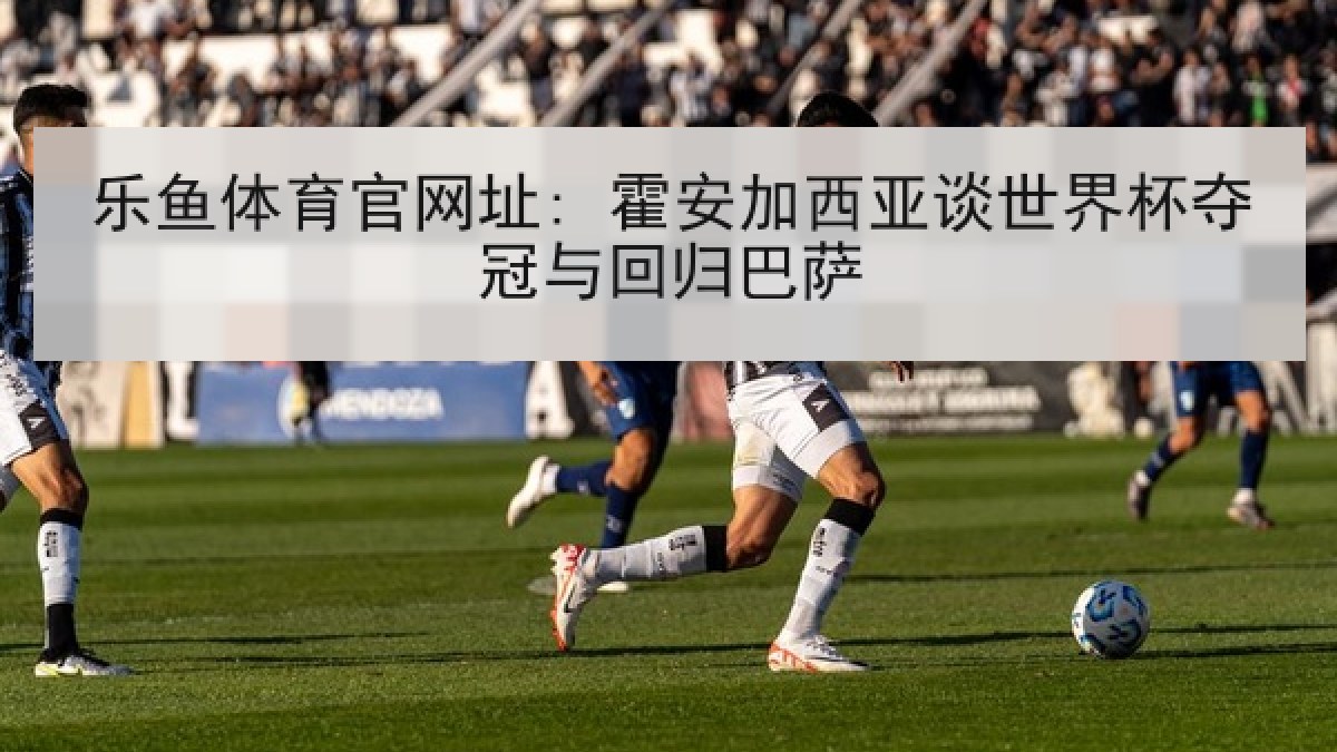 乐鱼体育官网址: 霍安加西亚谈世界杯夺冠与回归巴萨 乐鱼体育官网址: 霍安加西亚谈世界杯夺冠与回归巴萨