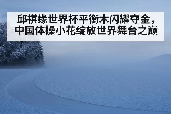 邱祺缘世界杯平衡木闪耀夺金，中国体操小花绽放世界舞台之巅