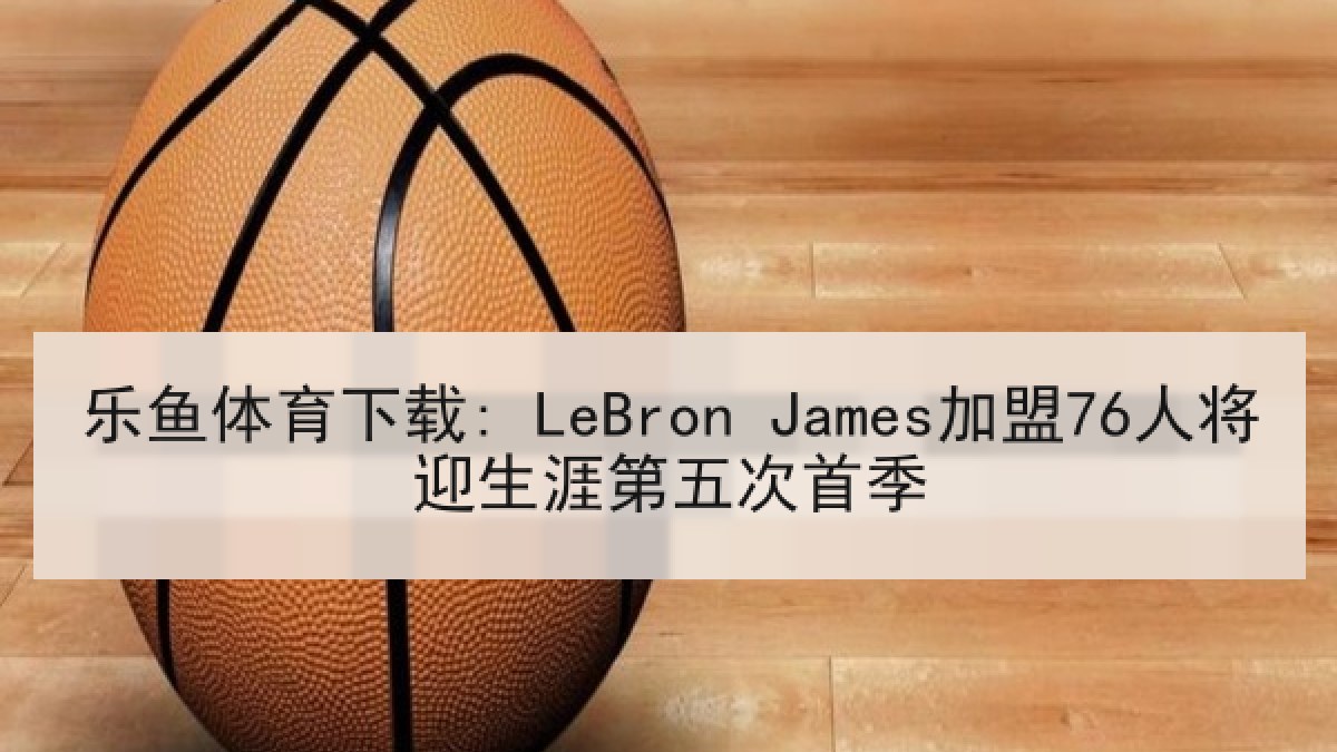 乐鱼体育下载: LeBron James加盟76人将迎生涯第五次首季 乐鱼体育下载: LeBron James加盟76人将迎生涯第五次首季