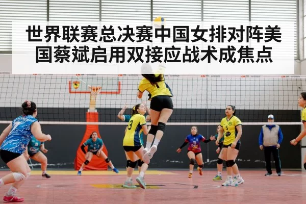 世界联赛总决赛中国女排对阵美国蔡斌启用双接应战术成焦点