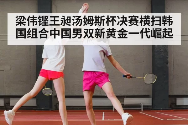 梁伟铿王昶汤姆斯杯决赛横扫韩国组合中国男双新黄金一代崛起