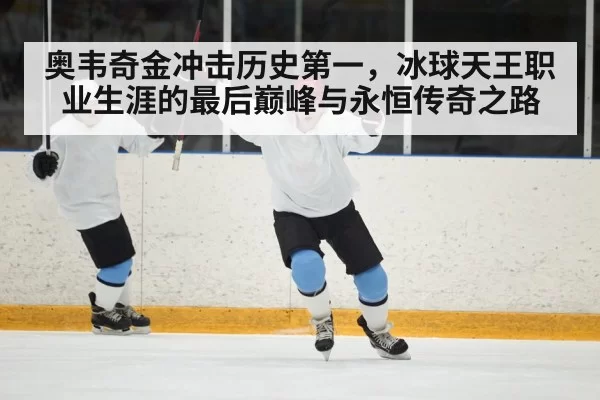 奥韦奇金冲击历史第一，冰球天王职业生涯的最后巅峰与永恒传奇之路