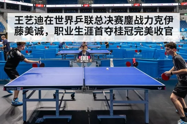 王艺迪在世界乒联总决赛鏖战力克伊藤美诚，职业生涯首夺桂冠完美收官