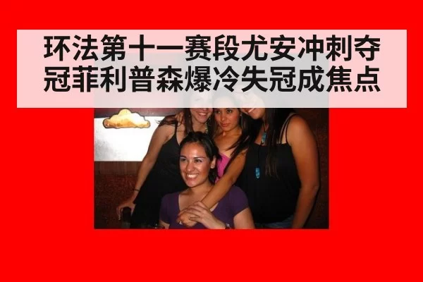 环法第十一赛段尤安冲刺夺冠菲利普森爆冷失冠成焦点