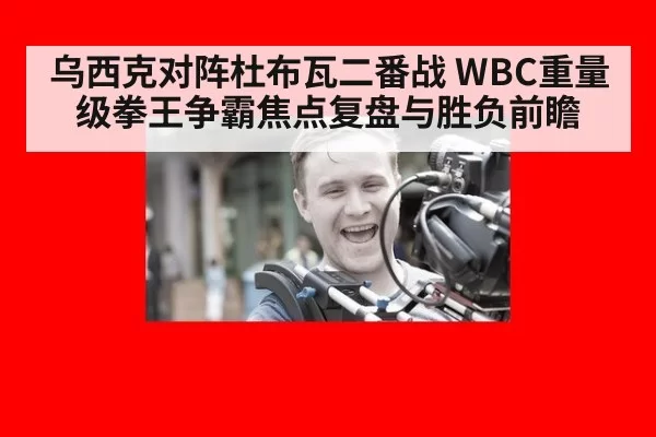 乌西克对阵杜布瓦二番战 WBC重量级拳王争霸焦点复盘与胜负前瞻