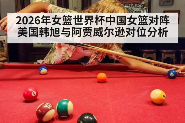 2026年女篮世界杯中国女篮对阵美国韩旭与阿贾威尔逊对位分析