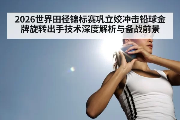 2026世界田径锦标赛巩立姣冲击铅球金牌旋转出手技术深度解析与备战前景